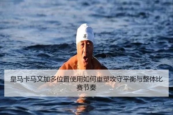 皇马卡马文加多位置使用如何重塑攻守平衡与整体比赛节奏