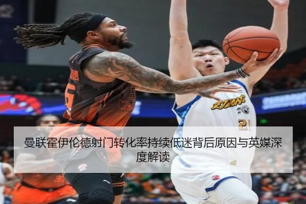 曼联霍伊伦德射门转化率持续低迷背后原因与英媒深度解读
