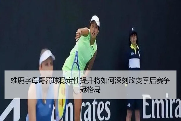 雄鹿字母哥罚球稳定性提升将如何深刻改变季后赛争冠格局