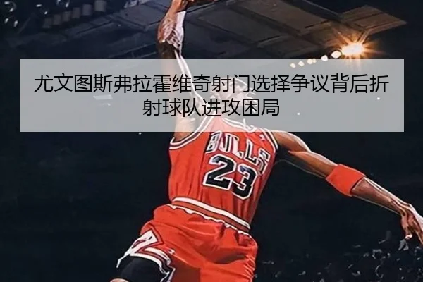 尤文图斯弗拉霍维奇射门选择争议背后折射球队进攻困局