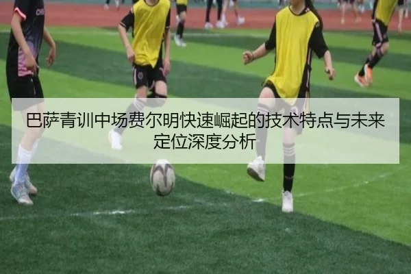 巴萨青训中场费尔明快速崛起的技术特点与未来定位深度分析