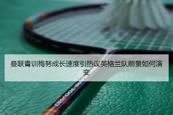 曼联青训梅努成长速度引热议英格兰队前景如何演变