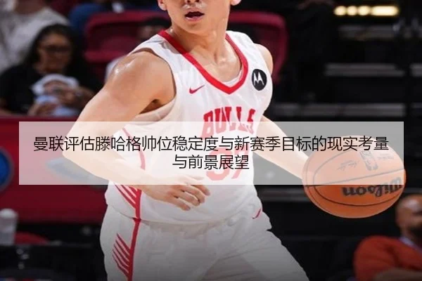 曼联评估滕哈格帅位稳定度与新赛季目标的现实考量与前景展望